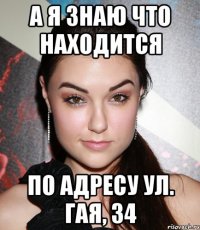 А Я ЗНАЮ ЧТО НАХОДИТСЯ ПО АДРЕСУ УЛ. ГАЯ, 34