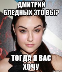 дмитрий бледных это вы? тогда я вас хочу