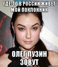 Где-то в России живет мой поклонник Олег Пузин зовут