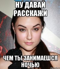 ну давай расскажи чем ты занимаешся ночью