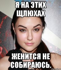 я на этих щлюхах женится не собираюсь.