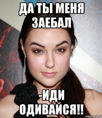 да ты меня заебал -иди одивайся!!