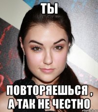 ты повторяешься , а так не честно