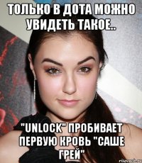 Только в дота можно увидеть такое.. "Unlock" пробивает первую кровь "Саше Грей"