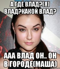 А где Влад?(Я) Влад?Какой Влад? Ааа Влад он.. он в городе(Маша)