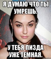 Я думаю что ты умрешь. У тебя пизда уже темная.