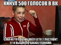 Кинул 500 голосов в вк Сука не тот логин ввёл есто 2 поставит 22 и вышколо sasha22sukama