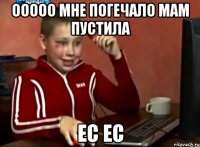 ооооо мне погечало мам пустила ес ес