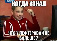 Когда узнал Что у Лефтеровой не больше 7