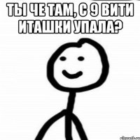 ты че там, с 9 вити иташки упала? 