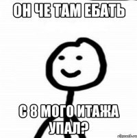 он че там ебать с 8 мого итажа упал?