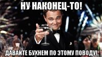 Ну наконец-то! Давайте бухнем по этому поводу!