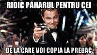 Ridic păharul pentru cei de la care voi copia la prebac