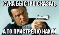 Сука быстро сказал, а то пристрелю нахуй