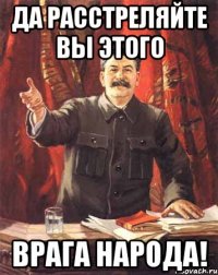 Да расстреляйте вы этого врага народа!