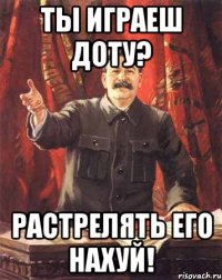 ты играеш доту? растрелять его нахуй!