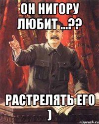 он Нигору любит ...?? растрелять его )