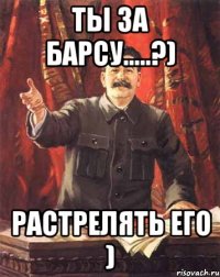 Ты за барсу.....?) растрелять его )