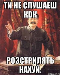 Ти Не слушаеш КDК Розстрилять нахуй.