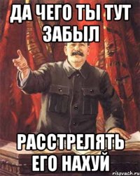 Да чего ты тут забыл расстрелять его нахуй