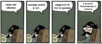 сижу как обычно смотрю газету и тут... сзади кто-то что-то уронил и ты резко оборачиваешь со страхом