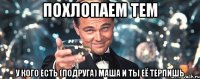 похлопаем тем у кого есть (подруга) Маша и ты её терпишь