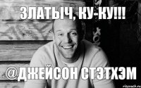 Златыч, ку-ку!!! @Джейсон Стэтхэм