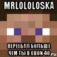 Mrlololoska Переебал больше чем ты в свои 40