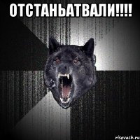 ОТСТАНЬАТВАЛИ!!!! 