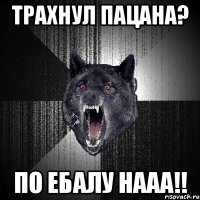 ТРАХНУЛ ПАЦАНА? ПО ЕБАЛУ НААА!!