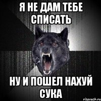 Я НЕ ДАМ ТЕБЕ СПИСАТЬ НУ И ПОШЕЛ НАХУЙ СУКА