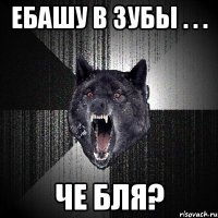 ебашу в зубы . . . че бля?