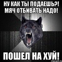 Ну как ты подаешь?! Мяч отбивать надо! Пошел на хуй!