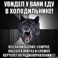 увидел у Вани еду в холодильнике! все нахуй выпил, сожрал, нассал в унитаз и сломал вертолет на радиоуправлении!!!!