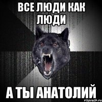 Все люди как люди А ты АНАТОЛИЙ