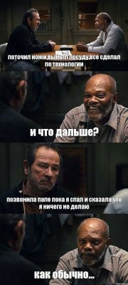 поточил ножи,вымыл посуду,все сделал по технологии и что дальше? позвонила папе пока я спал и сказала что я ничего не делаю как обычно...