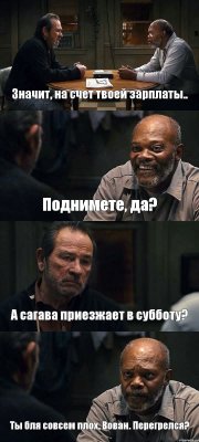 Значит, на счет твоей зарплаты.. Поднимете, да? А сагава приезжает в субботу? Ты бля совсем плох, Вован. Перегрелся?