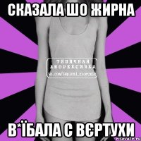 сказала шо жирна в*їбала с вєртухи