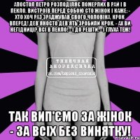 Апостол Петро розподіляє померлих в рай і в пекло. Вистроїв перед собою сто жінок і каже: - Хто хоч раз зраджував свого чоловіка, крок вперед! Дев'яносто дев'ять зробили крок. - Ах ви, негідниці? Всі в пекло! - І до решти. - І глуха теж! Так вип'ємо за жінок - за всіх без винятку!