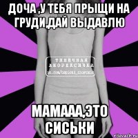 доча ,у тебя прыщи на груди,дай выдавлю мамааа,это сиськи