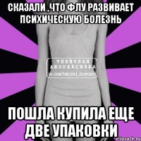 Сказали ,что флу развивает психическую болезнь Пошла купила еще две упаковки