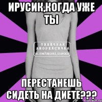 ирусик,когда уже ты перестанешь сидеть на диете???