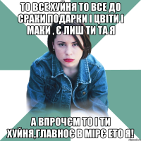 То все хуйня то все до сраки подарки і цвіти і маки , є лиш ти та я А впрочєм то і ти хуйня,главноє в мірє ето я!