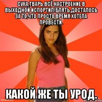 сука,тварь.всё настроение в выходной испортил!блять,досталось за то,что просто время хотела провести. какой же ты урод.