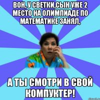 Вон, у Светки,сын уже 2 место на олимпиаде по математике занял, а ты смотри в свой компуктер!