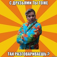 с друзьями ты тоже так разговариваешь ?