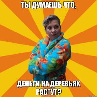 Ты думаешь что, деньги на деревьях растут?