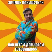 Хочешь покушать?К КАК нет? А для кого я готовила???