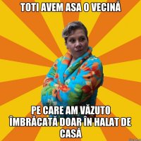 toti avem asa o vecină pe care am văzuto îmbrăcată doar în halat de casă