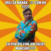 Vrei să mănânși? Cum nu ???? Eu pentru cine am facut mancare???